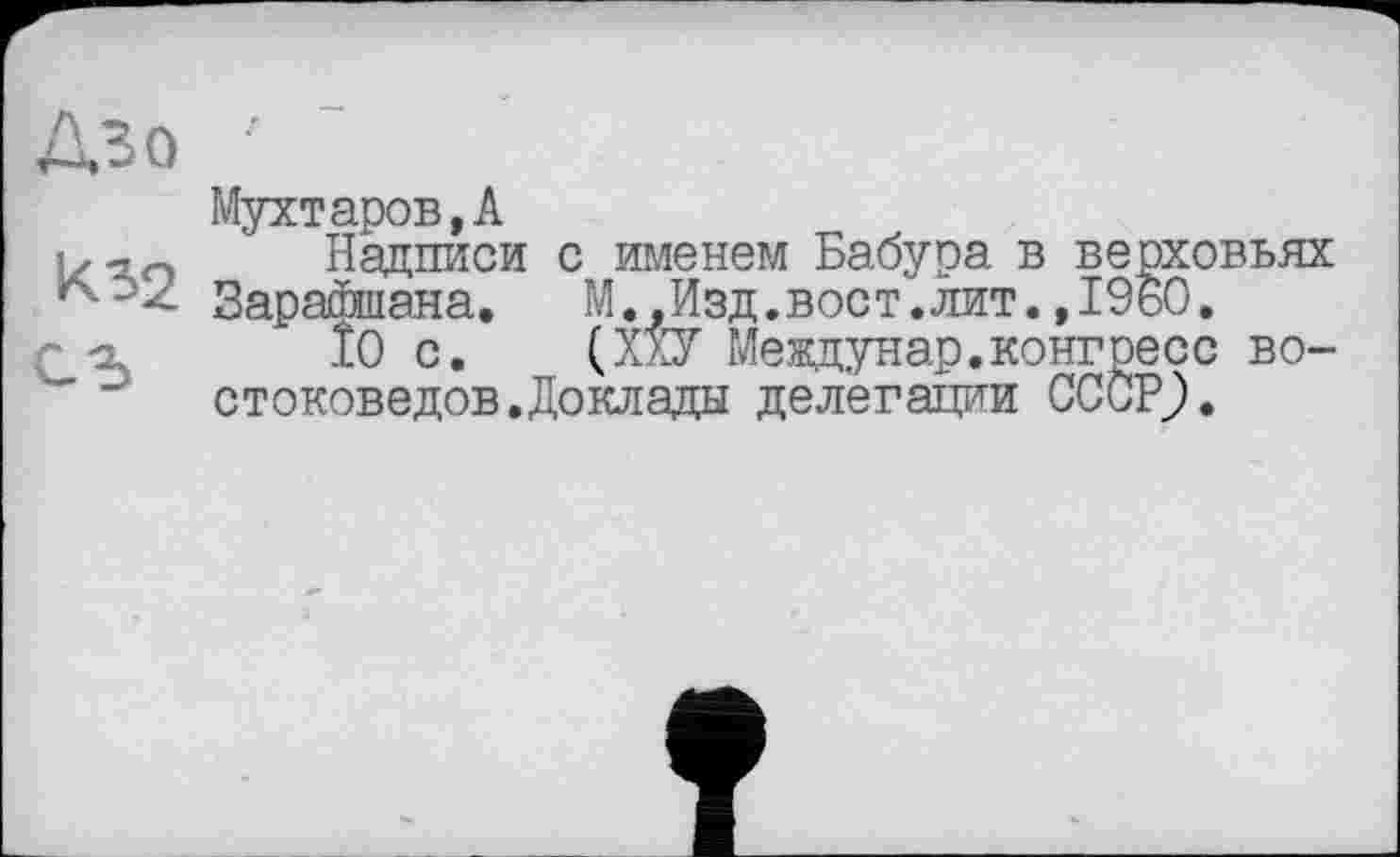 ﻿Дзо '
Мухтаров,А
Надписи с именем Бабура в верховьях *^->2 ЗараДшэыа.	М.,Изд.вост.лит.,1960.
10 с. (ХХУ Междунар.конгресс востоковедов. Доклады делегации СССР;.